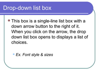 Drop-down list box

  This box is a single-line list box with a
   down arrow button to the right of it.
   When you click on the arrow, the drop
   down list box opens to displays a list of
   choices.

    Ex.   Font style & sizes
 