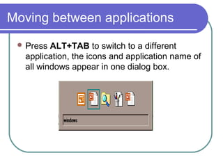 Moving between applications
  Press ALT+TAB to switch to a different
  application, the icons and application name of
  all windows appear in one dialog box.
 