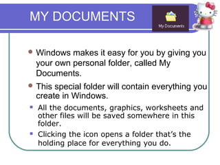 MY DOCUMENTS

 Windows    makes it easy for you by giving you
    your own personal folder, called My
    Documents.
 This   special folder will contain everything you
    create in Windows.
   All the documents, graphics, worksheets and
    other files will be saved somewhere in this
    folder.
   Clicking the icon opens a folder that’s the
    holding place for everything you do.
 