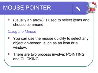 MOUSE POINTER
    (usually an arrow) is used to select items and
     choose command.
 Using the Mouse
    You can use the mouse quickly to select any
     object on-screen, such as an icon or a
     window.
    There are two process involve: POINTING
     and CLICKING
 