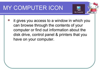 MY COMPUTER ICON
    it gives you access to a window in which you
     can browse through the contents of your
     computer or find out information about the
     disk drive, control panel & printers that you
     have on your computer.
 