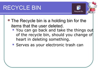 RECYCLE BIN

  TheRecycle bin is a holding bin for the
  items that the user deleted.
      You can go back and take the things out
       of the recycle bin, should you change of
       heart in deleting something.
      Serves as your electronic trash can
 