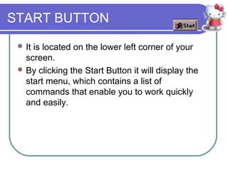 START BUTTON
  Itis located on the lower left corner of your
   screen.
  By clicking the Start Button it will display the
   start menu, which contains a list of
   commands that enable you to work quickly
   and easily.
 