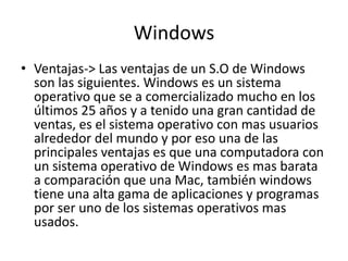 Windows
• Ventajas-> Las ventajas de un S.O de Windows
son las siguientes. Windows es un sistema
operativo que se a comercializado mucho en los
últimos 25 años y a tenido una gran cantidad de
ventas, es el sistema operativo con mas usuarios
alrededor del mundo y por eso una de las
principales ventajas es que una computadora con
un sistema operativo de Windows es mas barata
a comparación que una Mac, también windows
tiene una alta gama de aplicaciones y programas
por ser uno de los sistemas operativos mas
usados.
 