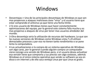 Windows
• Desventajas-> Una de las principales desventajas de Windows es que son
mas propensos a ataques maliciosos ósea “virus” y el usuario tiene que
estar comprando el antivirus ya que tiene una fecha limite.
• 2-Si eres usuario de Windows tienes que hacer constantemente
optimizaciones del equipo, por lo general este sistema falla mucho y es
mas propenso a ataques de virus por tener mas usuarios alrededor del
mundo.
• 3-Otra desventaja seria la utilización de recursos del hardware; Lo que son
las nuevas versiones de Windows como Windows vista,7 y 8 utilizan
demasiados procesos y por eso no tienen tanto rendimiento o se pone
lenta la computadora.
• 4-Las actualizaciones o la compra de un sistema operativo de Windows
son algo caras, por lo general cuando alguien compra un computador
viene consigo una versión de Windows pero, si el usuario desea actualizar
esa versión tiene que comprarla y sus precios son algo costosos, además
Windows es el único sistema operativo que vende su software ya sea en
disco o en internet y de ello saca ventaja Linux por que Linux es gratis.
 