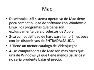 Mac
• Desventajas->El sistema operativo de Mac tiene
poca compatibilidad de software con Windows o
Linux, los programas que tiene son
exclusivamente para productos de Apple.
• 2-La compatibilidad de hardware también es poca
con los dispositivos de ENTRADA/SALIDA.
• 3-Tiene un menor catalogo de Videojuegos
• 4-Las computadoras de Mac son mas caras que
una de Windows ya que tiene menos usuarios y
no seria prudente bajar el precio.
 