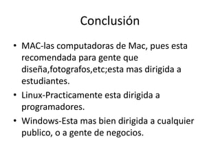 Conclusión
• MAC-las computadoras de Mac, pues esta
recomendada para gente que
diseña,fotografos,etc;esta mas dirigida a
estudiantes.
• Linux-Practicamente esta dirigida a
programadores.
• Windows-Esta mas bien dirigida a cualquier
publico, o a gente de negocios.
 