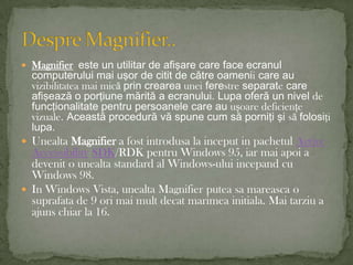 Magnifiereste un utilitar de afişare care face ecranul computerului mai uşor de citit de către oamenii care au vizibilitatea maimicăprin crearea unei ferestre separate care afişează o porţiune mărită a ecranului. Lupa oferă un nivel de funcţionalitate pentru persoanele care au uşoare deficienţe vizuale. Această procedură vă spune cum să porniţi şi să folosiţi lupa.UnealtaMagnifier a fostintrodusa la inceput in pachetulActive AccessibilitySDK/RDK pentru Windows 95, iarmaiapoi a devenit o unealta standard al Windows-uluiincepand cu Windows 98.In Windows Vista, unealta Magnifier puteasamareasca o suprafata de 9 orimaimultdecatmarimeainitiala. Mai tarziu a ajunschiar la 16.Despre Magnifier..