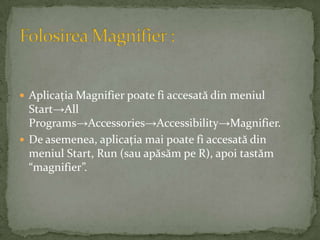 Aplicaţia Magnifier poate fi accesată din meniul Start->All Programs->Accessories->Accessibility->Magnifier.De asemenea, aplicaţia mai poate fi accesată din meniul Start, Run (sau apăsăm pe R), apoi tastăm “magnifier”.Folosirea Magnifier :