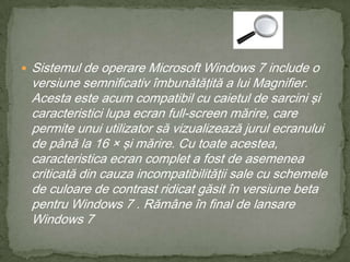 Sistemul de operare Microsoft Windows 7 include o versiune semnificativ îmbunătăţită a lui Magnifier. Acesta este acum compatibil cu caietul de sarcini şi caracteristici lupa ecran full-screen mărire, care permite unui utilizator să vizualizează jurul ecranului de până la 16 × şi mărire. Cu toate acestea, caracteristica ecran complet a fost de asemenea criticată din cauza incompatibilităţii sale cu schemele de culoare de contrast ridicat găsit în versiune beta pentru Windows 7 . Rămâne în final de lansare Windows 7
