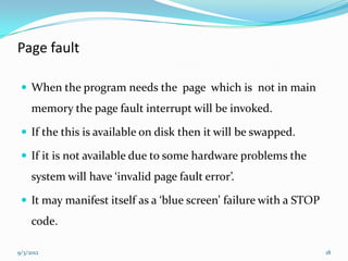 Page fault

  When the program needs the page which is not in main
     memory the page fault interrupt will be invoked.

  If the this is available on disk then it will be swapped.

  If it is not available due to some hardware problems the
     system will have ‘invalid page fault error’.

  It may manifest itself as a ‘blue screen’ failure with a STOP
     code.

9/3/2012                                                           18
 