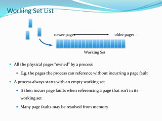 Working Set List


                        newer pages                        older pages



                                         Working Set


 All the physical pages “owned” by a process

    E.g. the pages the process can reference without incurring a page fault

 A process always starts with an empty working set

    It then incurs page faults when referencing a page that isn’t in its

      working set

    Many page faults may be resolved from memory
 