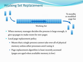 Working Set Replacement

                                                                 To standby
                                                                or modified
                                                                   page list


                               Working Set

 When memory manager decides the process is large enough, it
  give up pages to make room for new pages
 Local page replacement policy
    Means that a single process cannot take over all of physical
     memory unless other processes aren’t using it
    Page replacement algorithm is least recently accessed
     (pages are aged when available memory is low)
 