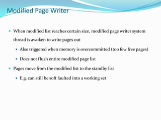 Modified Page Writer

 When modified list reaches certain size, modified page writer system

  thread is awoken to write pages out

    Also triggered when memory is overcommitted (too few free pages)

    Does not flush entire modified page list

 Pages move from the modified list to the standby list

    E.g. can still be soft faulted into a working set
 