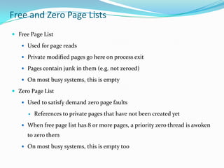 Free and Zero Page Lists
 Free Page List

    Used for page reads

    Private modified pages go here on process exit

    Pages contain junk in them (e.g. not zeroed)

    On most busy systems, this is empty

 Zero Page List

    Used to satisfy demand zero page faults

         References to private pages that have not been created yet
    When free page list has 8 or more pages, a priority zero thread is awoken
      to zero them
    On most busy systems, this is empty too
 