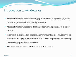 Introduction to windows os

  Microsoft Windows is a series of graphical interface operating systems
     developed, marketed, and sold by Microsoft.

  Microsoft Windows came to dominate the world's personal computer
     market.

  Microsoft introduced an operating environment named /Windows/ on
     November 20, 1985 as an add-on to MS-DOS in response to the growing
     interest in graphical user interfaces.

  The most recent version of Windows is Windows 7.



9/3/2012                                                                    3
 