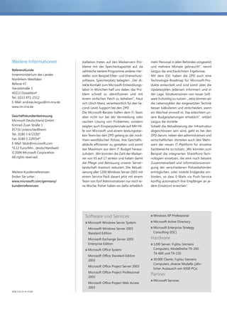 Weitere Informationen              stallation traten auf den Mailservern Pro-       mehr Personal in allen Behörden eingesetzt
                                   bleme mit der Speicherkapazität auf, da          und mehrere Monate gebraucht“, nennt
Referenzkunde                      zahlreiche weitere Programme anderer Her-        Lezgus die anschaulichsten Ergebnisse.
Innenministerium des Landes        steller, zum Beispiel Filter- und Virenschutz-   Mit dem ESC haben die ZPD auch eine
Nordrhein-Westfalen                software, Speicherplatz belegten. „Der di-       Technologie-Roadmap für Microsoft-Pro-
Referat 47                         rekte Kontakt zum Microsoft-Entwicklungs-        dukte entwickelt und sind somit über die
Haroldstraße 5                     labor in München half uns dabei, das Pro-        Updatezyklen jederzeit informiert und in
40213 Düsseldorf                   blem schnell zu identifizieren und mit           der Lage, Vorabversionen von neuer Soft-
Tel.: 0211 871-2512                einem einfachen Patch zu beheben“, freut         ware frühzeitig zu nutzen. „Jetzt können wir
E-Mail: andreas.lezgus@im.nrw.de   sich Ulrich Manz, verantwortlich für den Se-     die Lebenszyklen der eingesetzten Technik
www.im.nrw.de                      cond-Level-Support bei den ZPD.                  besser kalkulieren und entscheiden, wann
                                   Die Microsoft-Berater halfen dem IT-Team         ein Wechsel sinnvoll ist. Das erleichtert un-
Geschäftskundenbetreuung           aber nicht nur bei der Vermeidung oder           sere Budgetplanungen erheblich“, erklärt
Microsoft Deutschland GmbH         raschen Lösung von Problemen, sondern            Lezgus die Vorteile.
Konrad-Zuse-Straße 1               zeigten auch Einsparpotenziale auf. Mit Hil-     Sobald die Aktualisierung der Infrastruktur
85716 Unterschleißheim             fe von Microsoft und einem leistungsstar-        abgeschlossen sein wird, geht es bei den
Tel.: 0180 5 672330*               ken Team bei den ZPD gelang es der nord-         ZPD darum, neben den administrativen und
Fax: 0180 5 229554*                rhein-westfälischen Polizei, ihre Geschäfts-     wirtschaftlichen Vorteilen auch den Mehr-
E-Mail: btob@microsoft.com         abläufe effizienter zu gestalten und somit       wert der neuen IT-Plattform für einzelne
*0,12 Euro/Min., deutschlandweit   das Maximum aus dem IT-Budget heraus-            Fachbereiche zu nutzen. „Wir könnten zum
©2006 Microsoft Corporation.       zuholen: „Wir konnten die Zahl der Mailser-      Beispiel die integrierten SharePoint-Tech-
All rights reserved.               ver von 65 auf 17 senken und haben damit         nologien einsetzen, die eine noch bessere
                                   die Pflege und Betreuung unserer Server-         Zusammenarbeit und Informationsversor-
                                   landschaft drastisch reduziert. Die Aktuali-     gung der verschiedenen Polizeibehörden
Weitere Kundenreferenzen           sierung aller 1200 Windows Server 2003 mit       ermöglichen, oder mobile Endgeräte ein-
finden Sie unter:                  einem Service Pack dauert jetzt mit einem        binden, so dass E-Mails via Push-Service
www.microsoft.com/germany/         Team von fünf Administratoren nur noch ei-       künftig automatisch ihre Empfänger an je-
kundenreferenzen                   ne Woche; früher haben wir dafür erheblich       dem Einsatzort erreichen.“




                                     Software und Services                           Windows XP Professional

                                       Microsoft Windows Server System               Microsoft Active Directory

                                       Microsoft Windows Server 2003                 Microsoft Enterprise Strategy
                                       Standard Edition                              Consulting (ESC)

                                       Microsoft Exchange Server 2003               Hardware
                                       Enterprise Edition                            1200 Server: Fujitsu Siemens
                                       Microsoft Office System                       Computers, Modellreihe TX-200,
                                                                                     TX-600 und TX-150
                                       Microsoft Office Standard Edition
                                       2003                                          30 000 Clients: Fujitsu Siemens
                                                                                     Computers, diverse Modelle ( jähr-
                                       Microsoft Office Project Server 2003
                                                                                     licher Austausch von 6500 PCs)
                                       Microsoft Office Project Professional
                                                                                    Partner
                                       2003
                                                                                     Microsoft Services
                                       Microsoft Office Project Web Access
                                       2003
5000-534-24 YU 07/06
 