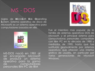 MS - DOS (siglas de MicroSoft Disk Operating System, Sistema operativo de disco de Microsoft) es un sistema operativo para computadores basados en x86.  Fue el miembro mas popular de la familia de sistemas operativos DOS de Microsoft, y el principal sistema para computadoras personales compatible con IBM PC en la década de 1980 y mediados de 1990, hasta que fue sustituida gradualmente por sistemas operativos que ofrecían una interfaz gráfica de usuario, en particular por varias generaciones de Microsoft Windows.      MS-DOS nació en 1981 al ser encargada Microsoft de producir un sistema operativo para la gama de computadores personales IBM PC de IBM 