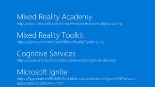 Mixed Reality Academy
https://docs.microsoft.com/en-us/windows/mixed-reality/academy
Mixed Reality Toolkit
https://github.com/Microsoft/MixedRealityToolkit-Unity
Cognitive Services
https://azure.microsoft.com/en-gb/services/cognitive-services/
Microsoft Ignite
https://8gportalvhdsf9v440s15hrt.blob.core.windows.net/ignite2017/session-
presentations/BRK2404.PPTX
 