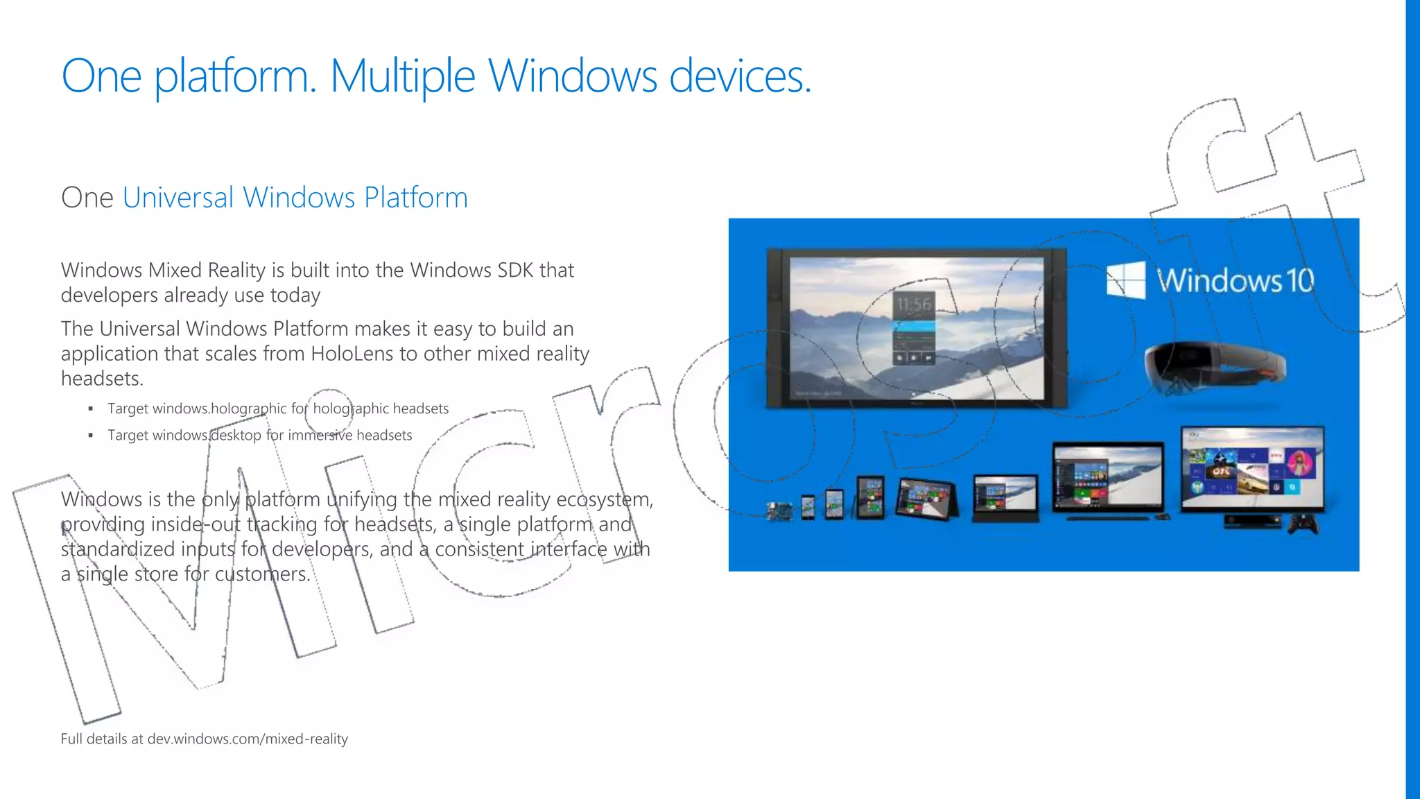 One platform. Multiple Windows devices.
Windows Mixed Reality is built into the Windows SDK that
developers already use today
The Universal Windows Platform makes it easy to build an
application that scales from HoloLens to other mixed reality
headsets.
 Target windows.holographic for holographic headsets
 Target windows.desktop for immersive headsets
Windows is the only platform unifying the mixed reality ecosystem,
providing inside-out tracking for headsets, a single platform and
standardized inputs for developers, and a consistent interface with
a single store for customers.​
Full details at dev.windows.com/mixed-reality
 