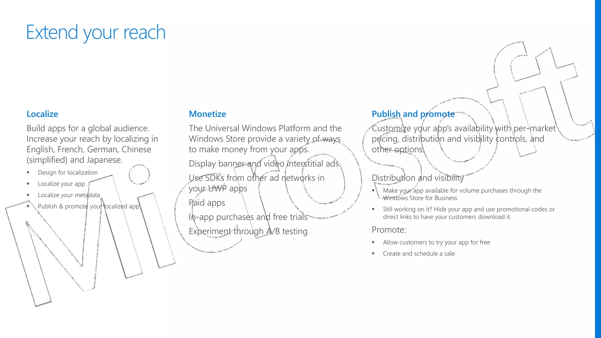 Localize
Build apps for a global audience.
Increase your reach by localizing in
English, French, German, Chinese
(simplified) and Japanese.
 Design for localization
 Localize your app
 Localize your metadata
 Publish & promote your localized app
Monetize
The Universal Windows Platform and the
Windows Store provide a variety of ways
to make money from your apps.
Display banner and video interstitial ads
Use SDKs from other ad networks in
your UWP apps
Paid apps
In-app purchases and free trials
Experiment through A/B testing
Publish and promote
Customize your app’s availability with per-market
pricing, distribution and visibility controls, and
other options.
Distribution and visibility
 Make your app available for volume purchases through the
Windows Store for Business
 Still working on it? Hide your app and use promotional codes or
direct links to have your customers download it.
Promote:
 Allow customers to try your app for free
 Create and schedule a sale
Extend your reach
 