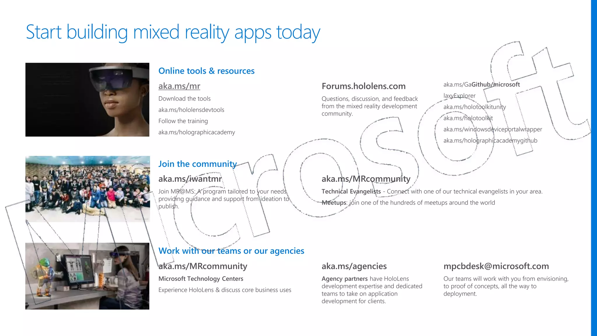 Work with our teams or our agencies
Join the community
Online tools & resources
aka.ms/mr
Download the tools
aka.ms/hololensdevtools
Follow the training
aka.ms/holographicacademy
Forums.hololens.com
Questions, discussion, and feedback
from the mixed reality development
community.
aka.ms/GaGithub/microsoft
laxyExplorer
aka.ms/holotoolkitunity
aka.ms/holotoolkit
aka.ms/windowsdeviceportalwrapper
aka.ms/holographicacademygithub
aka.ms/MRcommunity
Microsoft Technology Centers
Experience HoloLens & discuss core business uses
aka.ms/iwantmr
Join MR@MS: A program tailored to your needs,
providing guidance and support from ideation to
publish.
aka.ms/MRcommunity
Technical Evangelists - Connect with one of our technical evangelists in your area.
Meetups: join one of the hundreds of meetups around the world
aka.ms/agencies
Agency partners have HoloLens
development expertise and dedicated
teams to take on application
development for clients.
mpcbdesk@microsoft.com
Our teams will work with you from envisioning,
to proof of concepts, all the way to
deployment.
Start building mixed reality apps today
 