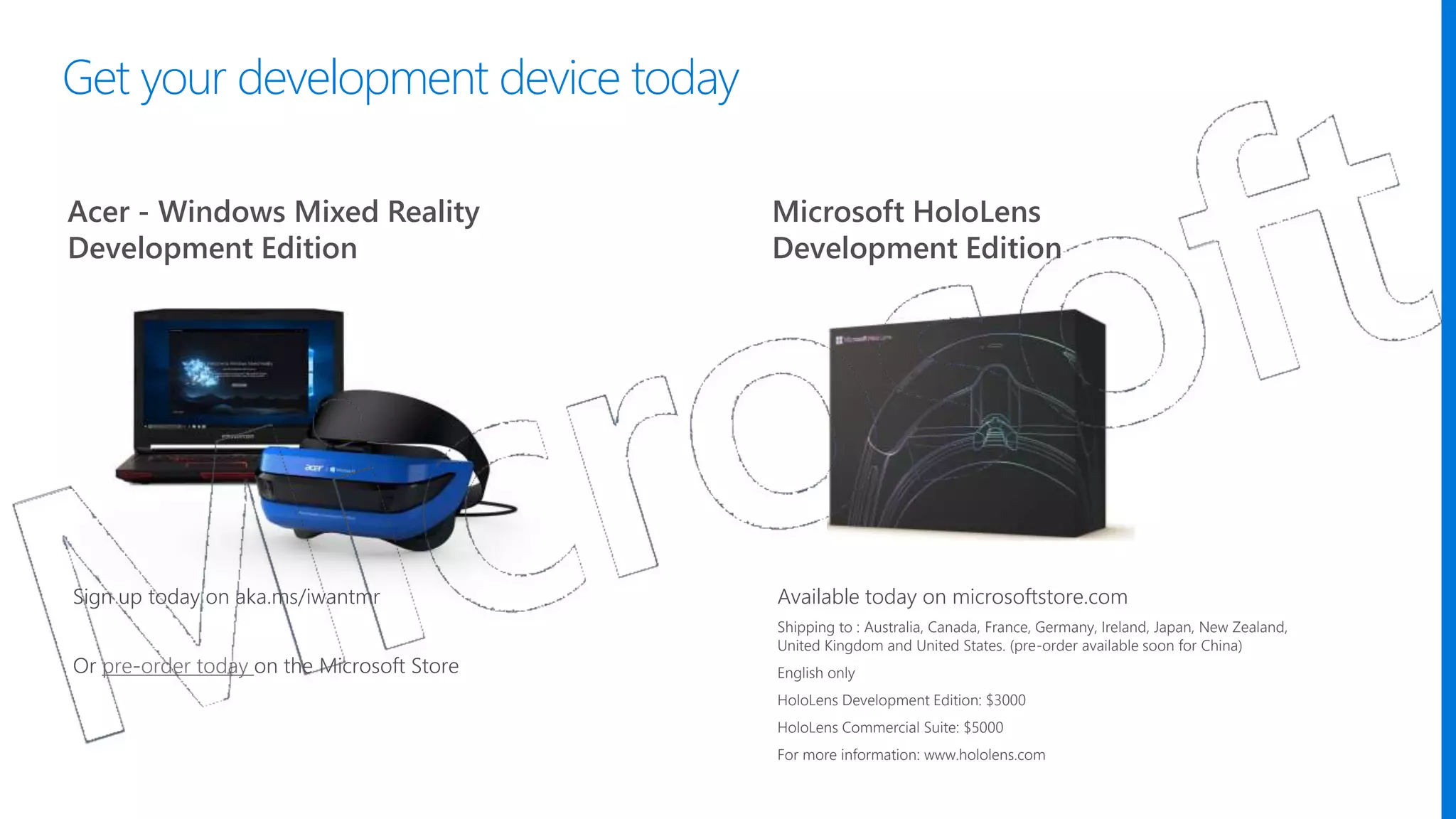 Acer - Windows Mixed Reality
Development Edition
Microsoft HoloLens
Development Edition
Available today on microsoftstore.com
Shipping to : Australia, Canada, France, Germany, Ireland, Japan, New Zealand,
United Kingdom and United States. (pre-order available soon for China)
English only
HoloLens Development Edition: $3000
HoloLens Commercial Suite: $5000
For more information: www.hololens.com
Sign up today on aka.ms/iwantmr
Or pre-order today on the Microsoft Store
Get your development device today
 