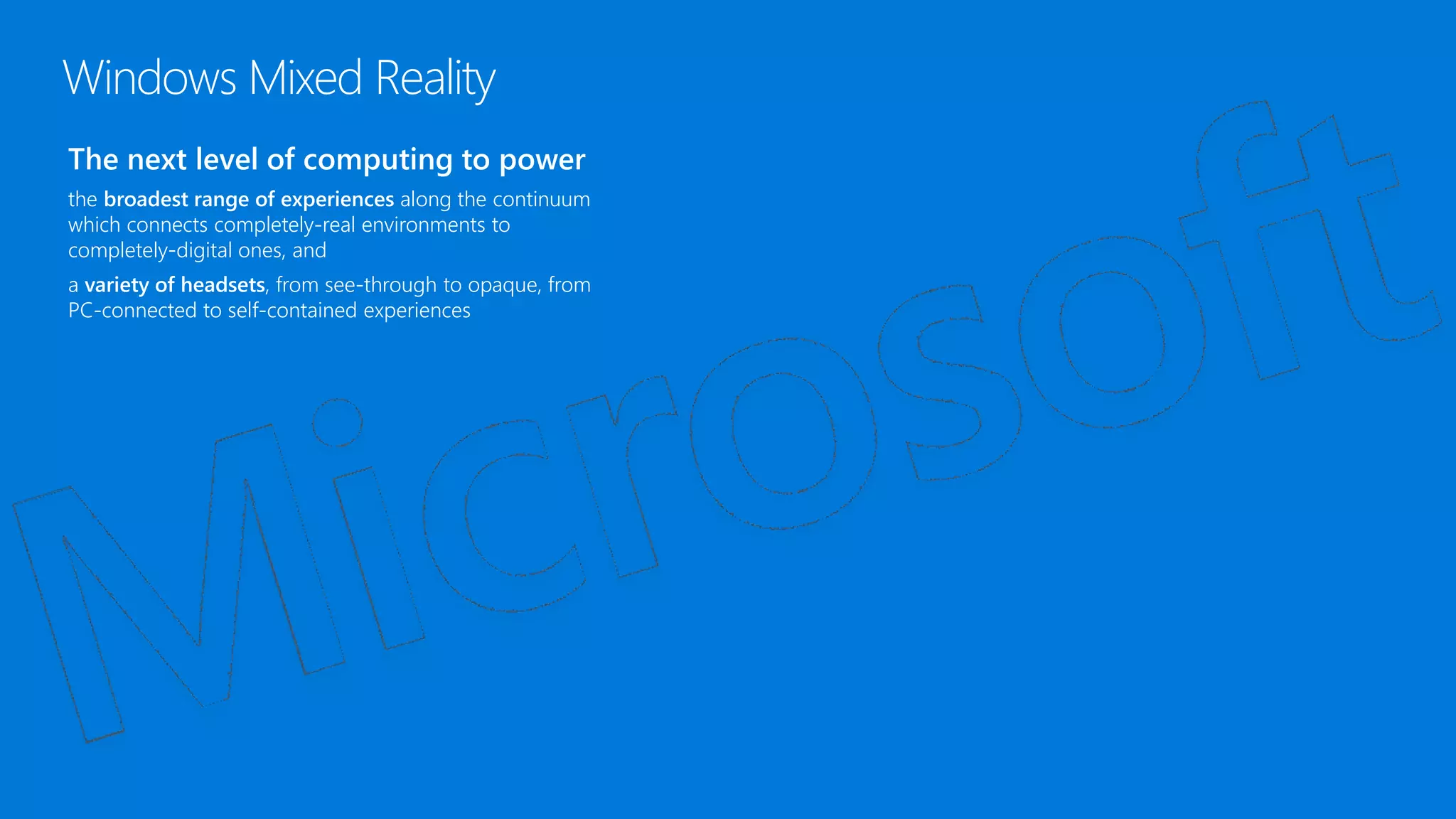 The next level of computing to power
the broadest range of experiences along the continuum
which connects completely-real environments to
completely-digital ones, and
a variety of headsets, from see-through to opaque, from
PC-connected to self-contained experiences
Windows Mixed Reality
 
