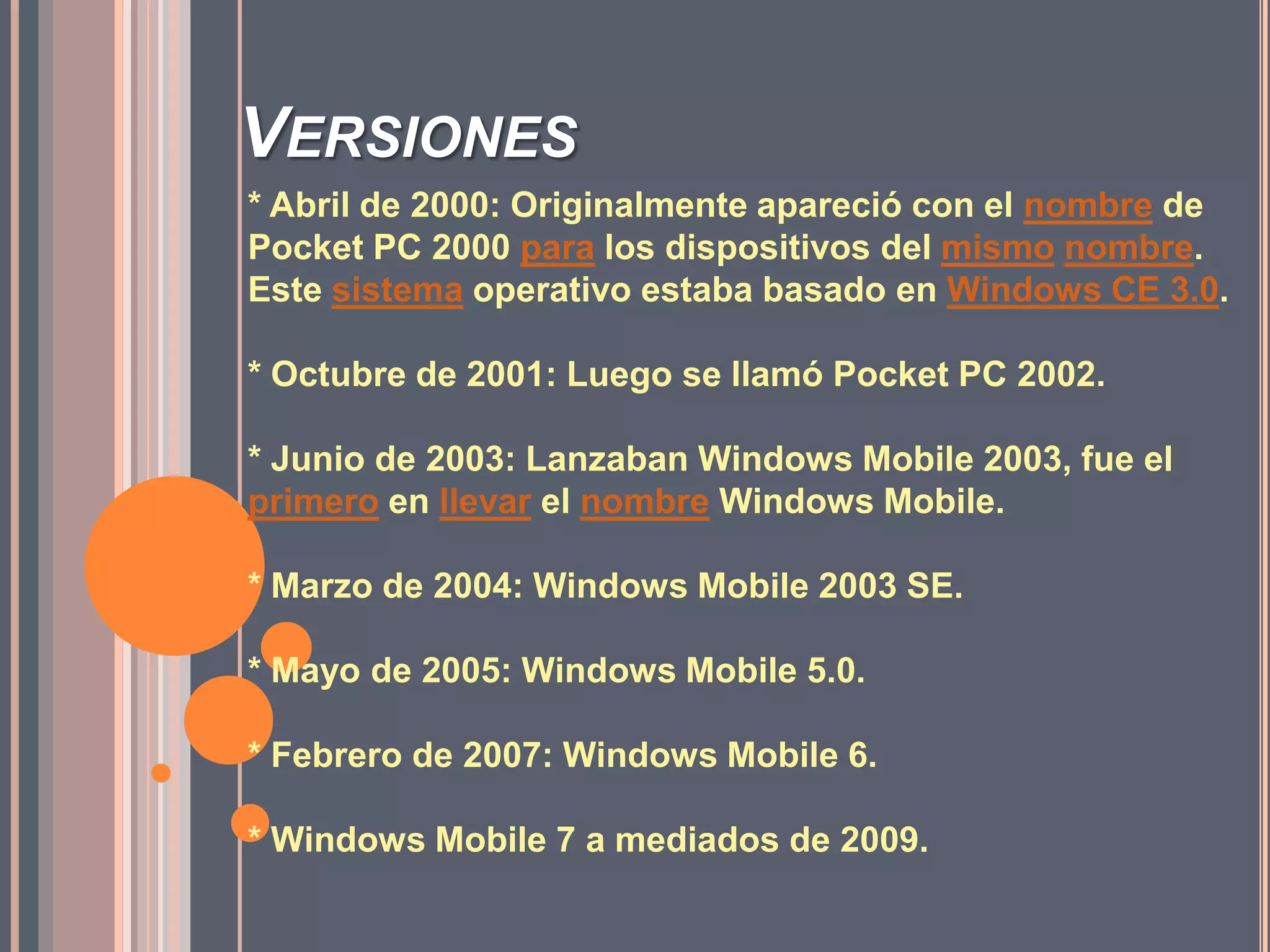 Versiones * Abril de 2000: Originalmente apareció con el nombre de Pocket PC 2000 para los dispositivos del mismonombre. Este sistema operativo estaba basado en Windows CE 3.0.* Octubre de 2001: Luego se llamó Pocket PC 2002.* Junio de 2003: Lanzaban Windows Mobile 2003, fue el primero en llevar el nombre Windows Mobile.* Marzo de 2004: Windows Mobile 2003 SE.* Mayo de 2005: Windows Mobile 5.0.* Febrero de 2007: Windows Mobile 6.* Windows Mobile 7 a mediados de 2009.