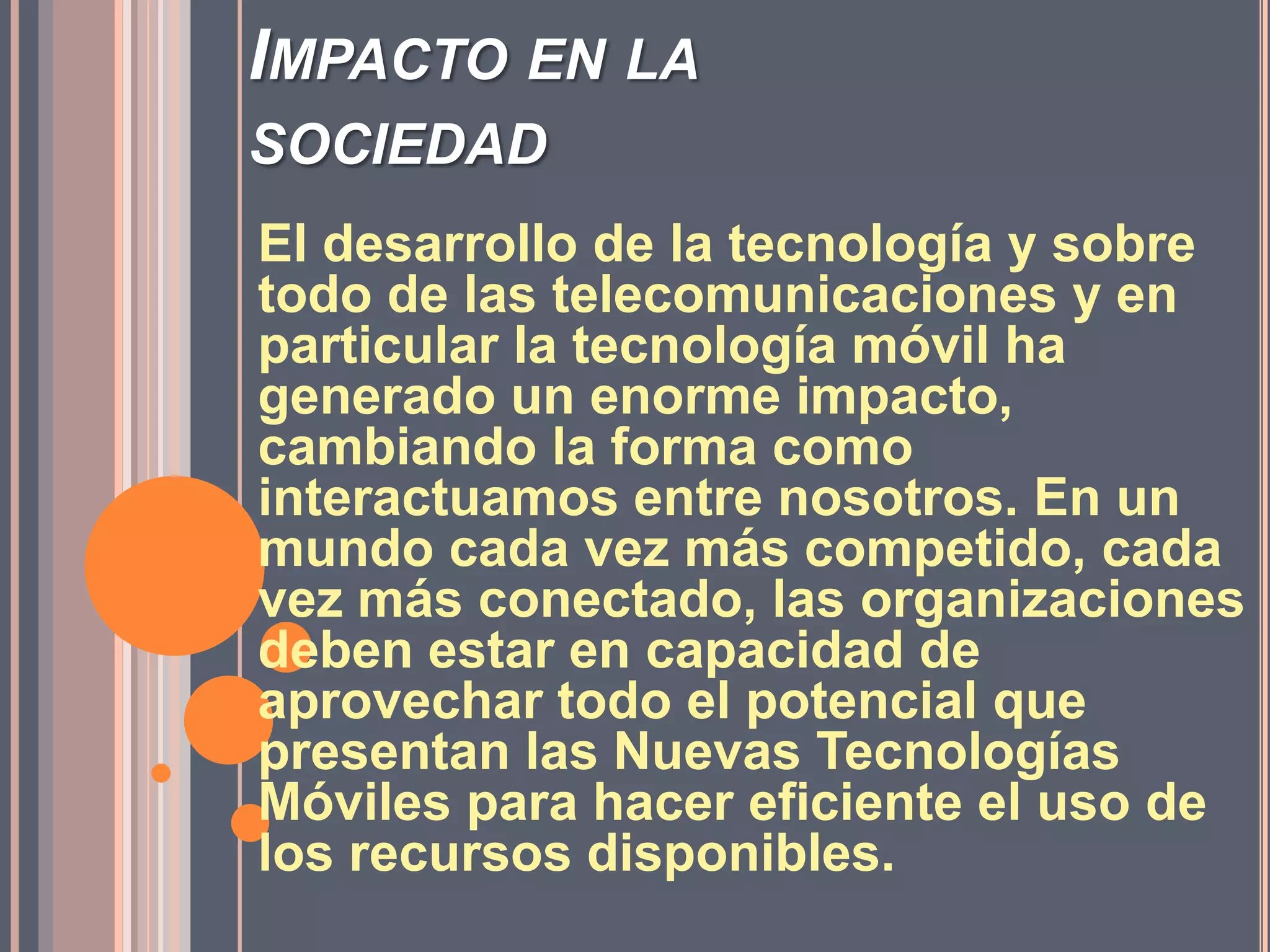 Impacto en la sociedadEl desarrollo de la tecnología y sobre todo de las telecomunicaciones y en particular la tecnología móvil ha generado un enorme impacto, cambiando la forma como interactuamos entre nosotros. En un mundo cada vez más competido, cada vez más conectado, las organizaciones deben estar en capacidad de aprovechar todo el potencial que presentan las Nuevas Tecnologías Móviles para hacer eficiente el uso de los recursos disponibles. 