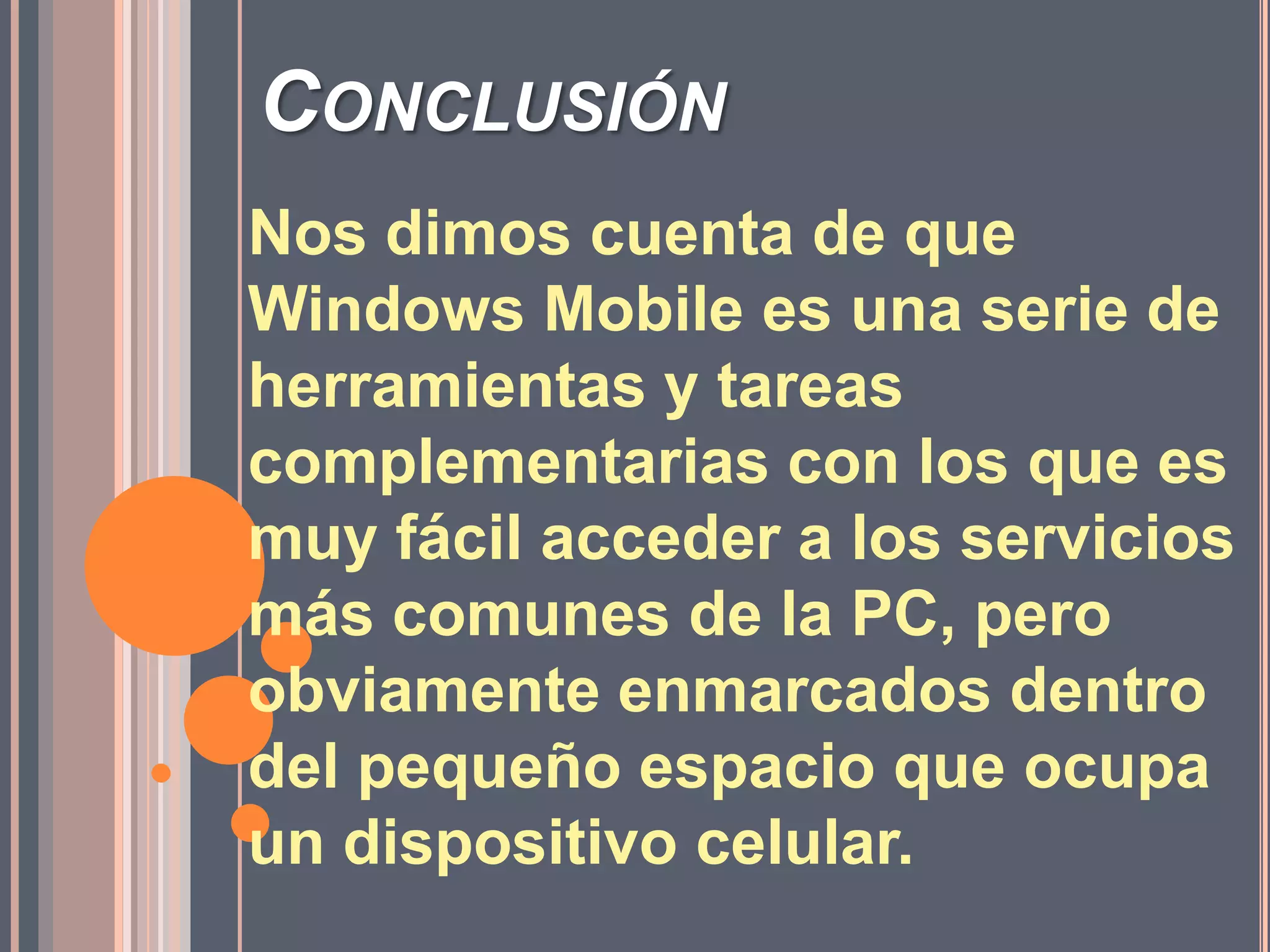 ConclusiónNos dimos cuenta de que Windows Mobile es una serie de herramientas y tareas complementarias con los que es muy fácil acceder a los servicios más comunes de la PC, pero obviamente enmarcados dentro del pequeño espacio que ocupa un dispositivo celular. 