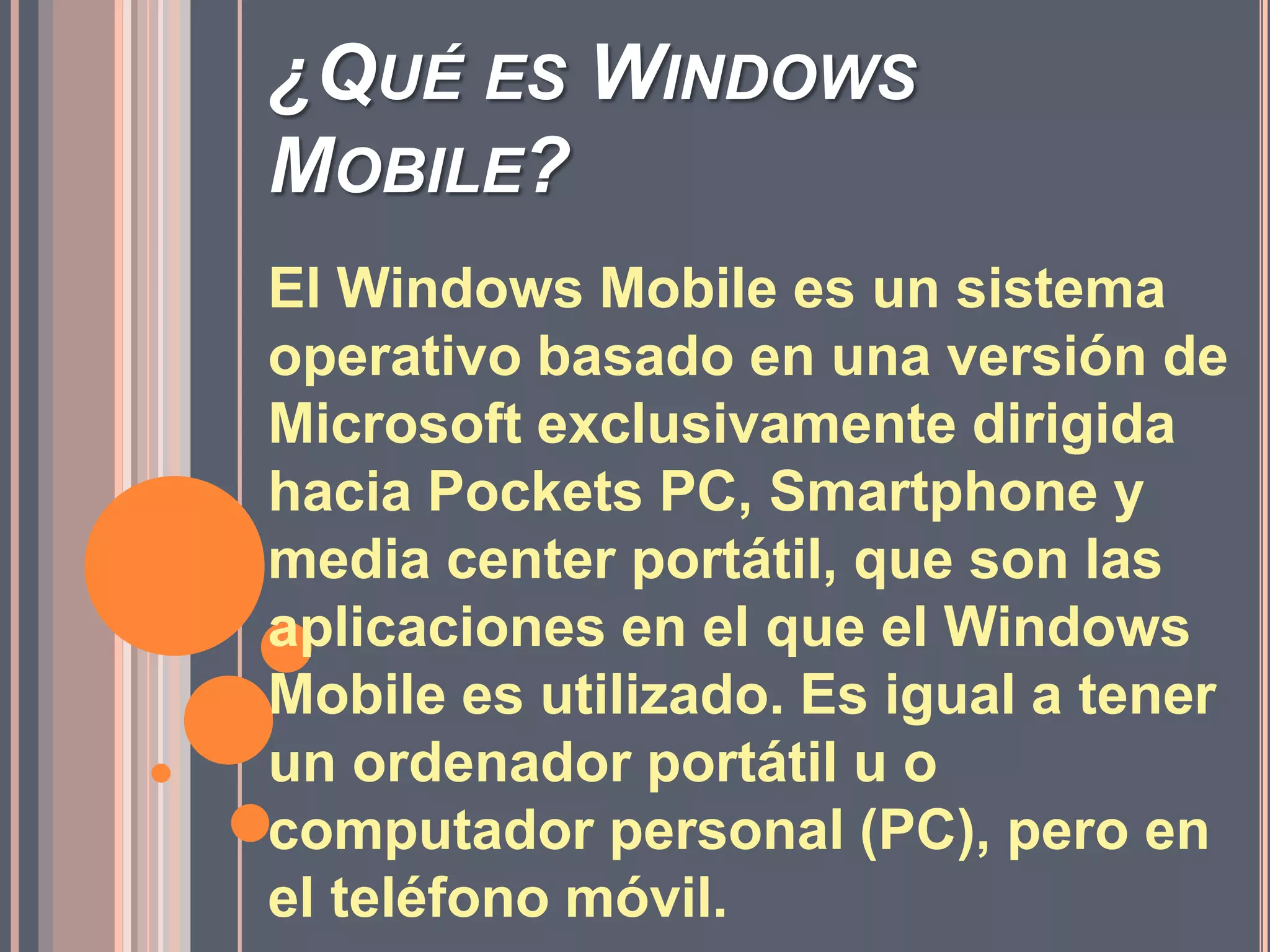 ¿Qué es Windows Mobile?El Windows Mobile es un sistema operativo basado en una versión de Microsoft exclusivamente dirigida hacia Pockets PC, Smartphone y media center portátil, que son las aplicaciones en el que el Windows Mobile es utilizado. Es igual a tener un ordenador portátil u o computador personal (PC), pero en el teléfono móvil.