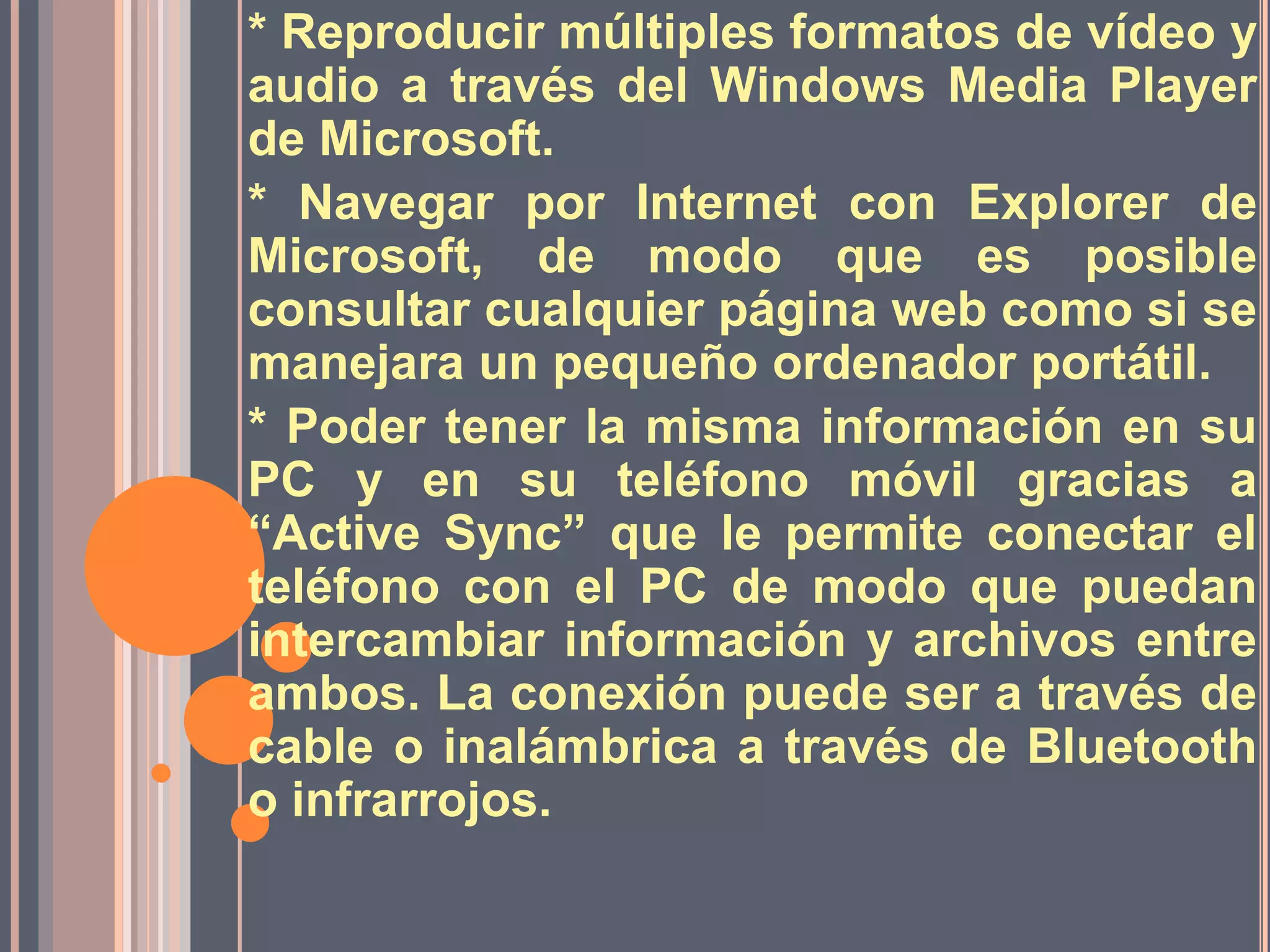 * Reproducir múltiples formatos de vídeo y audio a través del Windows Media Player de Microsoft.* Navegar por Internet con Explorer de Microsoft, de modo que es posible consultar cualquier página web como si se manejara un pequeño ordenador portátil. * Poder tener la misma información en su PC y en su teléfono móvil gracias a “Active Sync” que le permite conectar el teléfono con el PC de modo que puedan intercambiar información y archivos entre ambos. La conexión puede ser a través de cable o inalámbrica a través de Bluetooth o infrarrojos. 