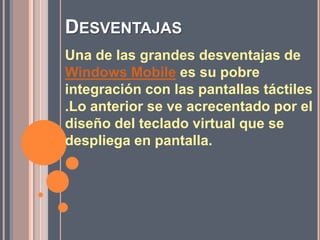 DesventajasUna de las grandes desventajas de Windows Mobile es su pobre integración con las pantallas táctiles .Lo anterior se ve acrecentado por el diseño del teclado virtual que se despliega en pantalla.