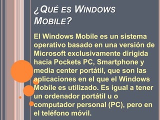 ¿Qué es Windows Mobile?El Windows Mobile es un sistema operativo basado en una versión de Microsoft exclusivamente dirigida hacia Pockets PC, Smartphone y media center portátil, que son las aplicaciones en el que el Windows Mobile es utilizado. Es igual a tener un ordenador portátil u o computador personal (PC), pero en el teléfono móvil.