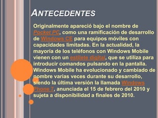 AntecedentesOriginalmente apareció bajo el nombre de Pocket PC, como una ramificación de desarrollo de Windows CEpara equipos móviles con capacidades limitadas. En la actualidad, la mayoría de los teléfonos con Windows Mobile vienen con un estilete digital, que se utiliza para introducir comandos pulsando en la pantalla. Windows Mobile ha evolucionado y cambiado de nombre varias veces durante su desarrollo, siendo la última versión la llamada Windows Phone 7, anunciada el 15 de febrero del 2010 y sujeta a disponibilidad a finales de 2010. 