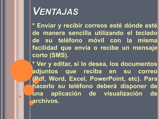 Ventajas* Enviar y recibir correos esté dónde esté de manera sencilla utilizando el teclado de su teléfono móvil con la misma facilidad que envía o recibe un mensaje corto (SMS). * Ver y editar, si lo desea, los documentos adjuntos que reciba en su correo (Pdf, Word, Excel, PowerPoint, etc). Para hacerlo su teléfono deberá disponer de una aplicación de visualización de archivos. 