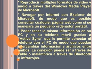 * Reproducir múltiples formatos de vídeo y audio a través del Windows Media Player de Microsoft.* Navegar por Internet con Explorer de Microsoft, de modo que es posible consultar cualquier página web como si se manejara un pequeño ordenador portátil. * Poder tener la misma información en su PC y en su teléfono móvil gracias a “Active Sync” que le permite conectar el teléfono con el PC de modo que puedan intercambiar información y archivos entre ambos. La conexión puede ser a través de cable o inalámbrica a través de Bluetooth o infrarrojos. 