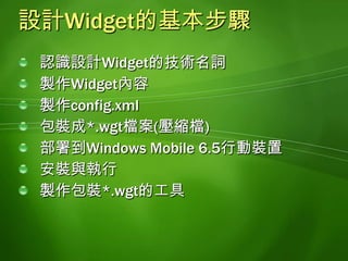 認識設計Widget的技術名詞HTML:定義Widget內容的語法Javascript:類似C語言語法, 負責控制Widget的內容或效果DHTML:利用Javascript控制Widget顯示的內容和效果CSS:Cascading Style Sheet的縮寫, 負責設定Widget樣式的語法XmlHttpRequest:利用非同步技術和遠端伺服溝通的技巧AJAX:asynchronous JavaScript and XML的縮寫, 利用XmlHttpRequest技術更新Widget內容的技術