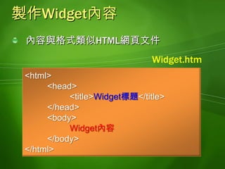 <?xml version="1.0" encoding="utf-8"?><widget version="1.0" 	xmlns="http://www.w3.org/ns/widgets" 	id="Url格式的id">    <name>Widget名稱</name>    <content src="Widget.htm" type="text/html" />    <access network="true" />    <icon src="Widget.png" />    <description>Widget說明</description></widget>製作config.xmlWidget圖示可以是.PNG, .JPG, .GIF圖檔, 必須和config.xml, Widget內容檔(*.htm)放在同一個資料夾Widget圖示