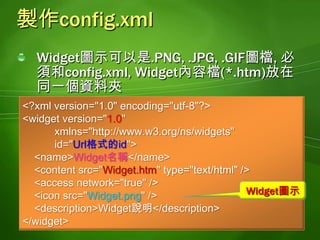 包裝成*.wgt檔案(壓縮檔)將Widget圖示檔,config.xml, Widget內容檔(*.htm)壓縮成*.zip的壓縮檔可以將上述三個檔案選取之後, 利用[檔案總管]的[傳送至 | 壓縮的(zipped)資料夾]功能進行壓縮如果Widget需要用到*.css, *.js. 或是其他的圖檔, 也要一起封裝到壓縮檔中將*.zip的壓縮檔的副檔名更改成*.wgt