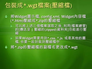 部署到Windows Mobile 6.5行動裝置做法將*.wgt檔案放到裝置模擬器的共用資料夾利用AcitveSync或Windows Mobile Device Center(for Windows Vista)將*.wgt檔案複製到Windows Mobile 6.5裝置將*.wgt壓縮檔複製到Web伺服器, 開啟Windows Mobile 6.5裝置的Internet Explorer瀏覽器, 連線到Web伺服器進行下載