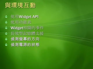 使用Widget API利用widget物件提供的功能存取Widget相關的資訊widget.name,widget.identifier,widget.description, widget.locale,widget.currentIcon,widget.authorName,widget.authorEmail, widget.authorURL, widget.version, widget.width, widget.height取用相關的物件, 例如功能表取用長效型記憶體利用SystemState物件提供的功能查詢裝置的狀態資訊在狀態改變時收到通知