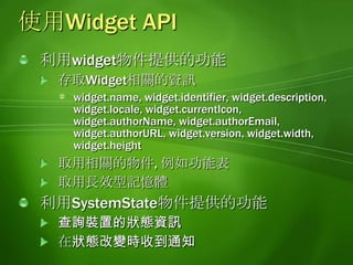 使用功能表直接利用Windows Mobile提供的功能表功能, 不需要使用HTML, CSS等技術製作功能表支援建立階層式的功能表可以在widget執行的時候動態啟用/禁用功能表利用widget.menu物件提供的功能建立功能表:append,clear,createMenuItem,getMenuItemById,remove,setSoftKey