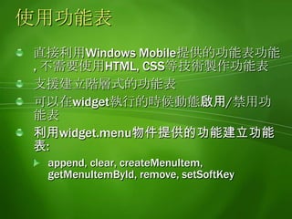 建立功能表的做法利用widget.menu.createMenuItem函數建立功能表必須傳入功能表的ID當做參數設定功能表的屬性:text:功能表顯示的文字onSelect:功能表被點選時欲執行的動作enabled:控制功能表啟用/禁用的屬性呼叫widget.menu.setSoftKey函數指定功能表顯示的位置widget.menu.leftSoftKeyIndex:顯示在左下角widget.menu.rightSoftKeyIndex:顯示在右下角