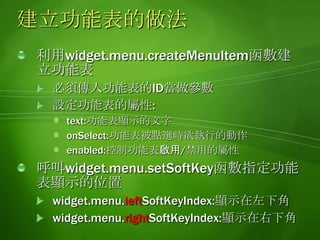 建立功能表範例function createMenu() {varRefreshMenu  = widget.menu.createMenuItem( 0 );RefreshMenu.text ="Refresh";RefreshMenu.onSelect = lskHandler;widget.menu.setSoftKey(RefreshMenu , widget.menu.leftSoftKeyIndex );}function lskHandler() {// left soft key	// handler code here}