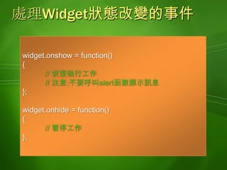 長效型記憶體支援目的儲存非暫時性的資料特性資料存放在Widget獨立的儲存區中,不同的Widget不能夠存取容量上限 4000位元組(以鍵值為單位)資料會以未加密的方式儲存在裝置中適用場合儲存Widget下一次執行時欲使用的資料儲存Widget升級後欲使用的資料