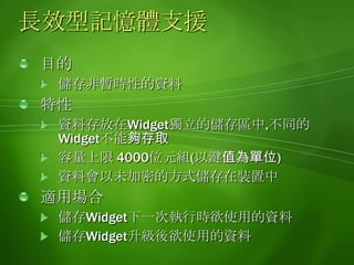 使用長效記憶體使用方法範例// 儲存資料widget.setPreferenceForKey("資料", "識別鍵值" );// 讀取資料var data = widget.preferenceForKey("識別鍵值");