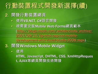 視需要安裝Mobile Web Forms網頁範本(http://blogs.msdn.com/webdevtools/archive/2007/09/17/tip-trick-asp-net-mobile-development-with-visual-studio-2008.aspx)開發Windows Mobile Widget使用HTML, Javascript, DHTML,CSS,XmlHttpRequest,AJAX等網頁開發技術開發認識Windows Mobile Widget一種利用HTML, Javascript, DHTML,CSS,XmlHttpRequest,AJAX等網頁開發技術製作, 可以在Windows Mobile 6.5平台執行的程式可以透過XML Web Service或WCF的幫助, 取得並呈現遠端伺服器的資料提供商業資料, 氣象預報, 即時股價, 即時新聞, 交通路況, 翻譯服務等資訊供行動裝置的使用者檢視其功能等同於Windows Vista的Gadget