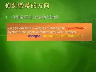 偵測電源的狀態偵測電源狀態的範例varsystemState = widget.createObject("SystemState");varbatteryStrength = systemState.PowerBatteryStrength;alert("Battery strength:" + batteryStrength.value);batteryStrength.addEventListener( "changed", optimizeNetworkUsage );